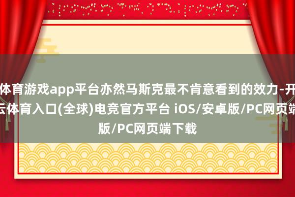 体育游戏app平台亦然马斯克最不肯意看到的效力-开yun云体育入口(全球)电竞官方平台 iOS/安卓版/PC网页端下载