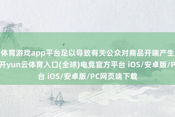体育游戏app平台足以导致有关公众对商品开端产生污染或误认-开yun云体育入口(全球)电竞官方平台 iOS/安卓版/PC网页端下载