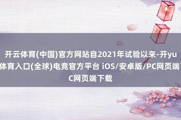 开云体育(中国)官方网站自2021年试验以来-开yun云体育入口(全球)电竞官方平台 iOS/安卓版/PC网页端下载