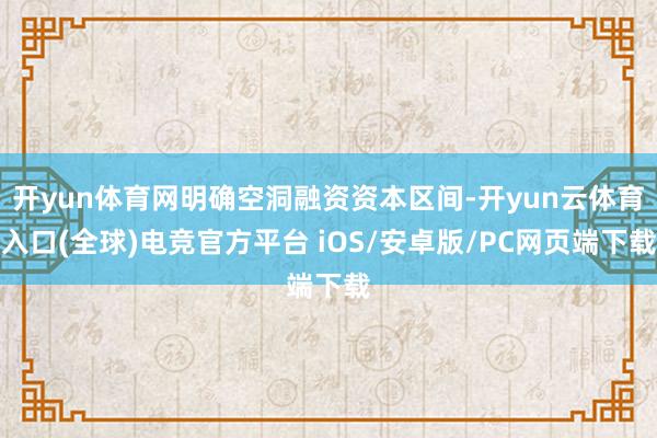 开yun体育网明确空洞融资资本区间-开yun云体育入口(全球)电竞官方平台 iOS/安卓版/PC网页端下载