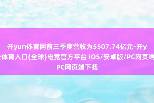 开yun体育网前三季度营收为5507.74亿元-开yun云体育入口(全球)电竞官方平台 iOS/安卓版/PC网页端下载