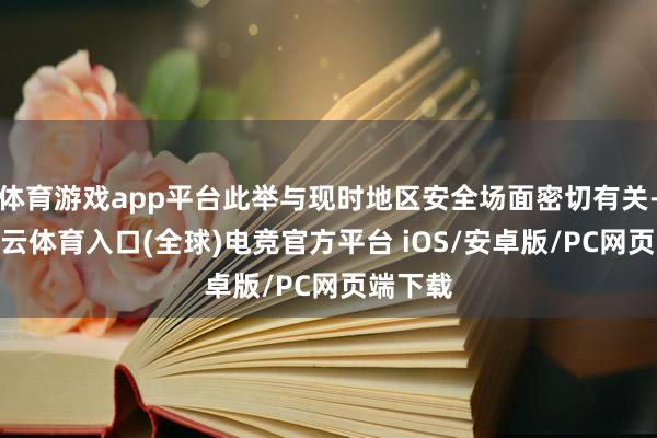 体育游戏app平台此举与现时地区安全场面密切有关-开yun云体育入口(全球)电竞官方平台 iOS/安卓版/PC网页端下载