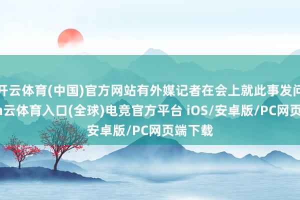 开云体育(中国)官方网站有外媒记者在会上就此事发问-开yun云体育入口(全球)电竞官方平台 iOS/安卓版/PC网页端下载