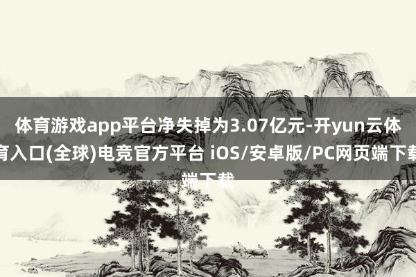 体育游戏app平台净失掉为3.07亿元-开yun云体育入口(全球)电竞官方平台 iOS/安卓版/PC网页端下载