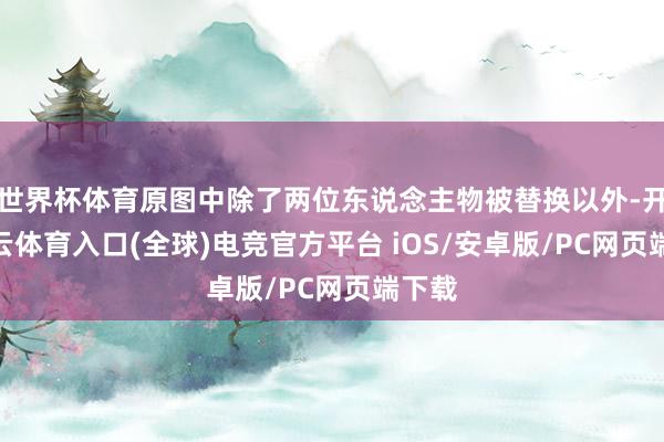 世界杯体育原图中除了两位东说念主物被替换以外-开yun云体育入口(全球)电竞官方平台 iOS/安卓版/PC网页端下载