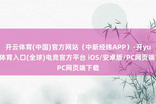 开云体育(中国)官方网站（中新经纬APP）-开yun云体育入口(全球)电竞官方平台 iOS/安卓版/PC网页端下载