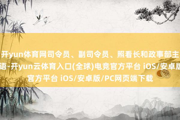 开yun体育网司令员、副司令员、照看长和政事部主任先后发表了言语-开yun云体育入口(全球)电竞官方平台 iOS/安卓版/PC网页端下载