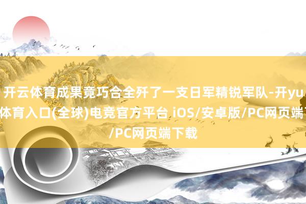 开云体育成果竟巧合全歼了一支日军精锐军队-开yun云体育入口(全球)电竞官方平台 iOS/安卓版/PC网页端下载