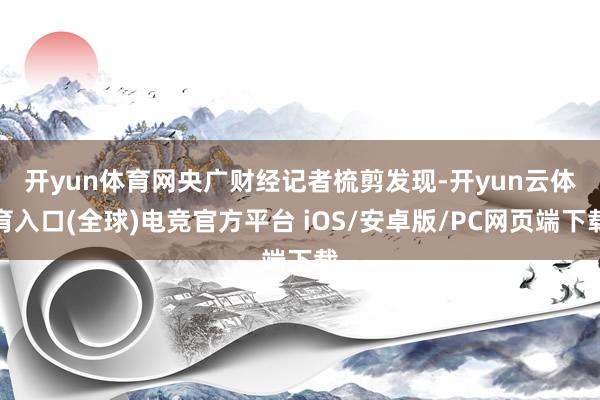 开yun体育网　　央广财经记者梳剪发现-开yun云体育入口(全球)电竞官方平台 iOS/安卓版/PC网页端下载
