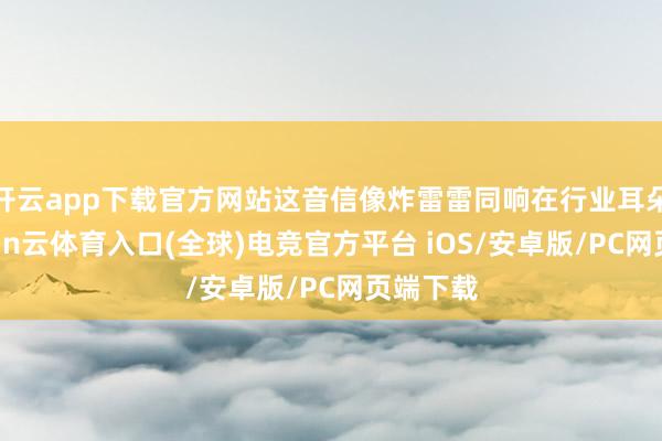 开云app下载官方网站这音信像炸雷雷同响在行业耳朵里-开yun云体育入口(全球)电竞官方平台 iOS/安卓版/PC网页端下载