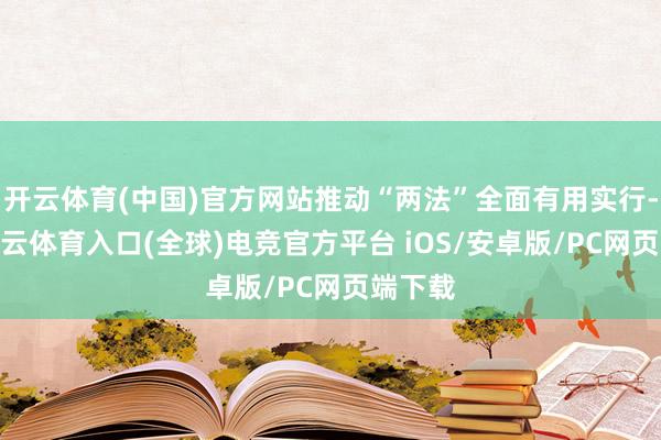开云体育(中国)官方网站推动“两法”全面有用实行-开yun云体育入口(全球)电竞官方平台 iOS/安卓版/PC网页端下载