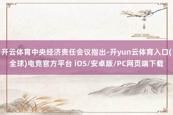 开云体育中央经济责任会议指出-开yun云体育入口(全球)电竞官方平台 iOS/安卓版/PC网页端下载