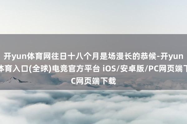 开yun体育网往日十八个月是场漫长的恭候-开yun云体育入口(全球)电竞官方平台 iOS/安卓版/PC网页端下载