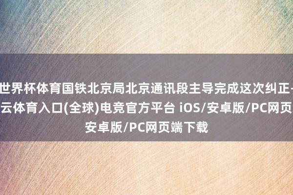 世界杯体育国铁北京局北京通讯段主导完成这次纠正-开yun云体育入口(全球)电竞官方平台 iOS/安卓版/PC网页端下载