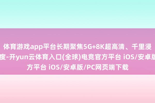 体育游戏app平台长期聚焦5G+8K超高清、千里浸式体验等前沿限度-开yun云体育入口(全球)电竞官方平台 iOS/安卓版/PC网页端下载