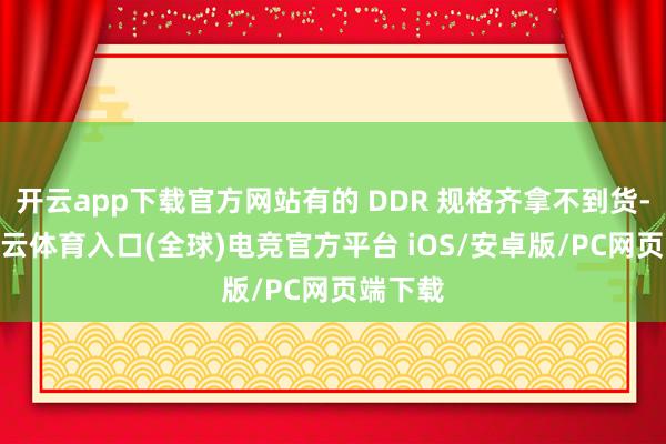 开云app下载官方网站有的 DDR 规格齐拿不到货-开yun云体育入口(全球)电竞官方平台 iOS/安卓版/PC网页端下载