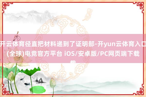开云体育径直把材料递到了证明部-开yun云体育入口(全球)电竞官方平台 iOS/安卓版/PC网页端下载
