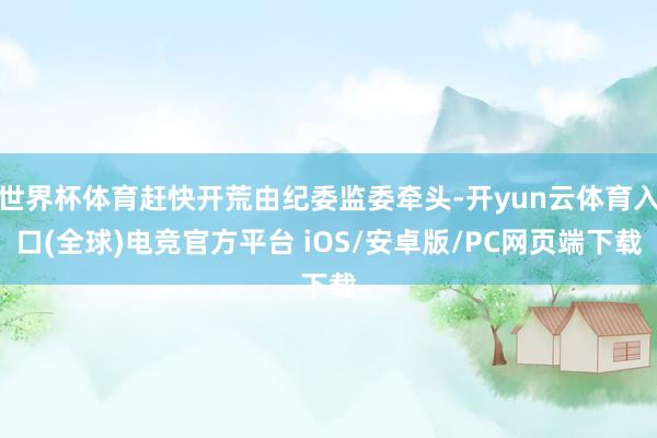 世界杯体育赶快开荒由纪委监委牵头-开yun云体育入口(全球)电竞官方平台 iOS/安卓版/PC网页端下载